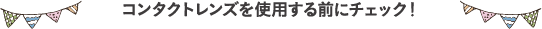 コンタクトレンズを使用する前にチェック!